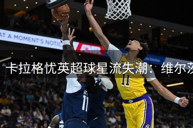 卡拉格忧英超球星流失潮：维尔茨表现成关键风向标