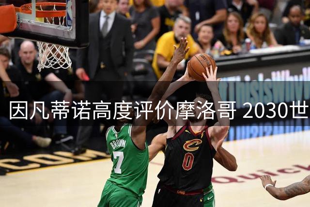 因凡蒂诺高度评价摩洛哥 2030世界杯或创赛事规模新纪录