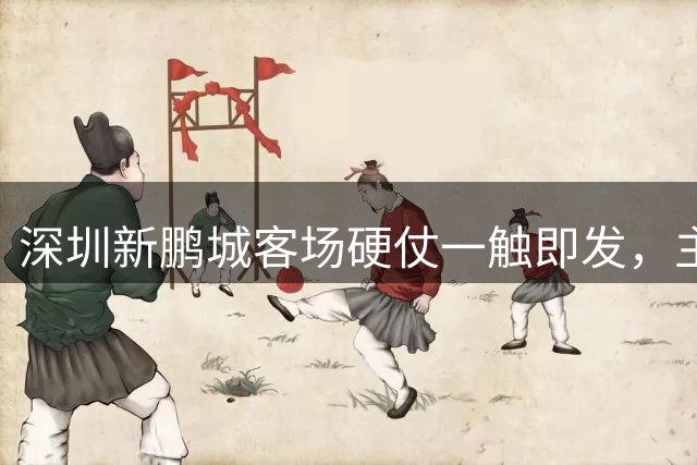 深圳新鹏城客场硬仗一触即发，主力阵容正式公布