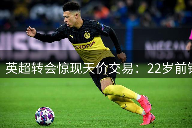 英超转会惊现天价交易：22岁前锋两年7球获9919万溢价