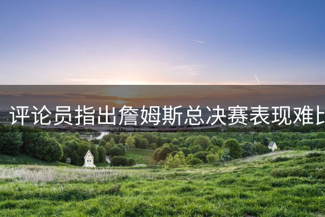 评论员指出詹姆斯总决赛表现难比肩乔丹等传奇