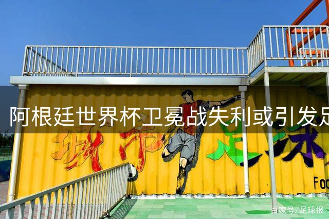 阿根廷世界杯卫冕战失利或引发足坛版图剧变 欧美足球格局将重塑