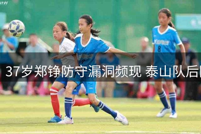 37岁郑铮防守漏洞频现 泰山队后防老化危机亟待解决