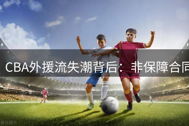 CBA外援流失潮背后：非保障合同政策正将联赛推向竞争劣势